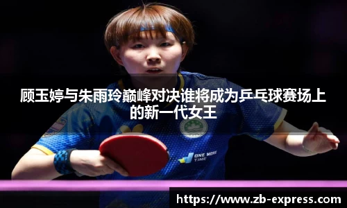 顾玉婷与朱雨玲巅峰对决谁将成为乒乓球赛场上的新一代女王